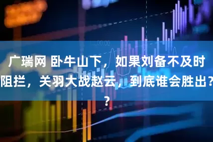 广瑞网 卧牛山下，如果刘备不及时阻拦，关羽大战赵云，到底谁会胜出？
