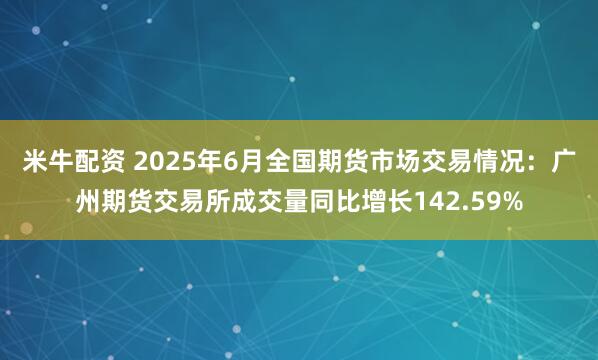 米牛配资 2025年6月全国期货市场交易情况：广州期货交易所成交量同比增长142.59%