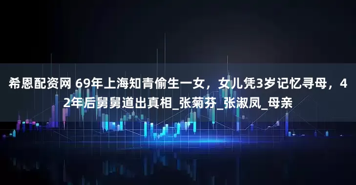 希恩配资网 69年上海知青偷生一女，女儿凭3岁记忆寻母，42年后舅舅道出真相_张菊芬_张淑凤_母亲