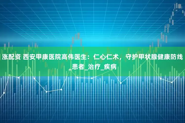 涨配资 西安甲康医院高伟医生：仁心仁术，守护甲状腺健康防线_患者_治疗_疾病