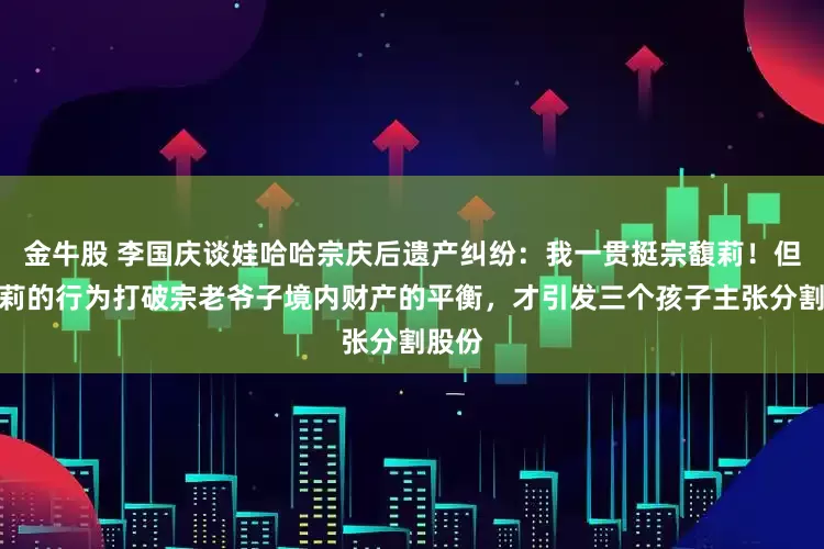 金牛股 李国庆谈娃哈哈宗庆后遗产纠纷：我一贯挺宗馥莉！但宗馥莉的行为打破宗老爷子境内财产的平衡，才引发三个孩子主张分割股份