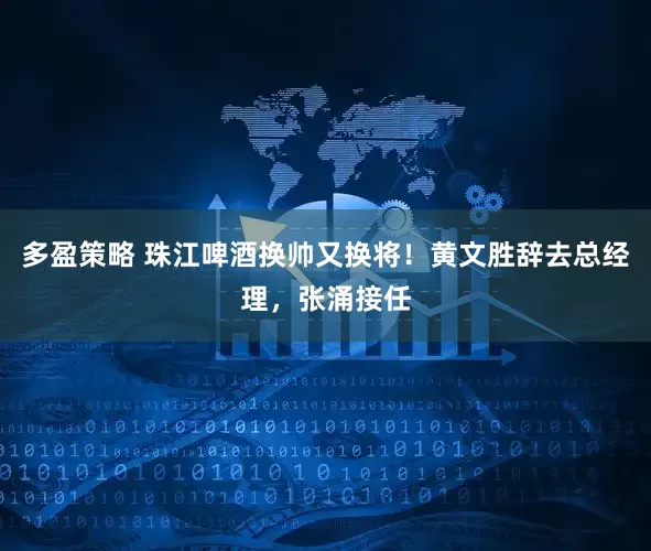 多盈策略 珠江啤酒换帅又换将！黄文胜辞去总经理，张涌接任