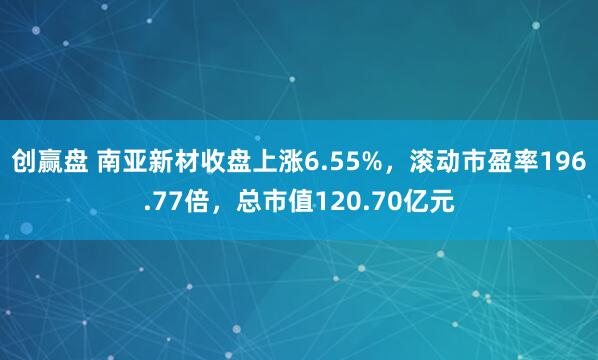 创赢盘 南亚新材收盘上涨6.55%，滚动市盈率196.77倍，总市值120.70亿元