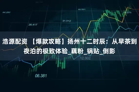 浩源配资 【爆款攻略】扬州十二时辰：从早茶到夜泊的极致体验_藕粉_锅贴_倒影