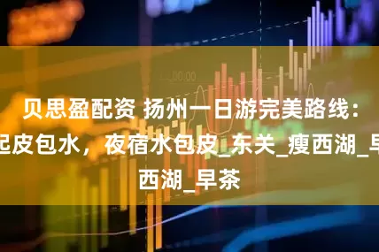 贝思盈配资 扬州一日游完美路线：晨起皮包水，夜宿水包皮_东关_瘦西湖_早茶