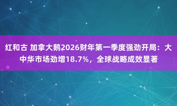 红和古 加拿大鹅2026财年第一季度强劲开局：大中华市场劲增18.7%，全球战略成效显著