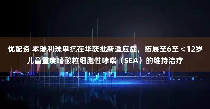 优配资 本瑞利珠单抗在华获批新适应症，拓展至6至＜12岁儿童重度嗜酸粒细胞性哮喘（SEA）的维持治疗