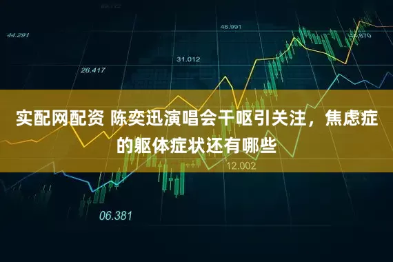 实配网配资 陈奕迅演唱会干呕引关注，焦虑症的躯体症状还有哪些