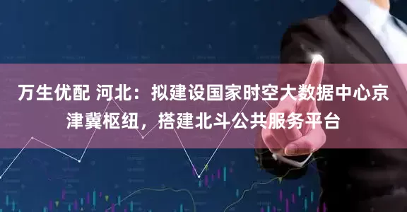 万生优配 河北：拟建设国家时空大数据中心京津冀枢纽，搭建北斗公共服务平台