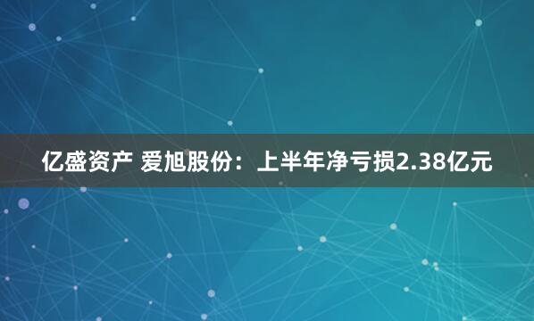 亿盛资产 爱旭股份：上半年净亏损2.38亿元