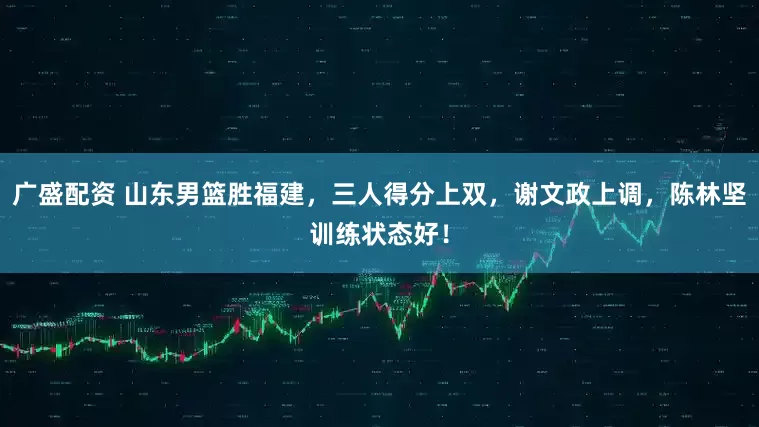 广盛配资 山东男篮胜福建，三人得分上双，谢文政上调，陈林坚训练状态好！