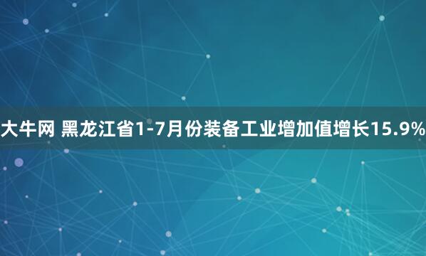 大牛网 黑龙江省1-7月份装备工业增加值增长15.9%