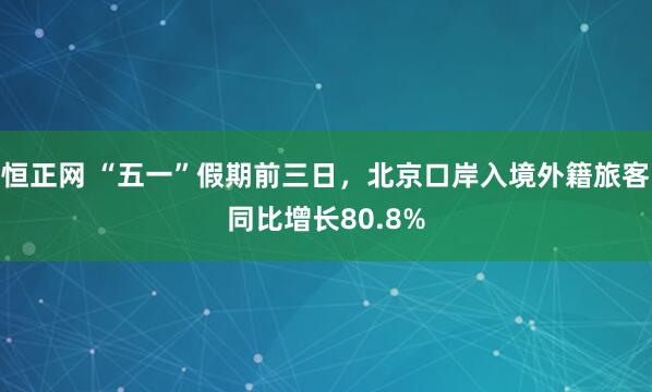 恒正网 “五一”假期前三日，北京口岸入境外籍旅客同比增长80.8%
