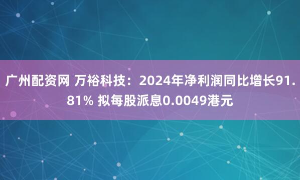 广州配资网 万裕科技：2024年净利润同比增长91.81% 拟每股派息0.0049港元