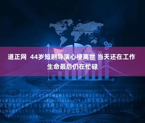 道正网  44岁短剧导演心梗离世 当天还在工作 生命最后仍在忙碌