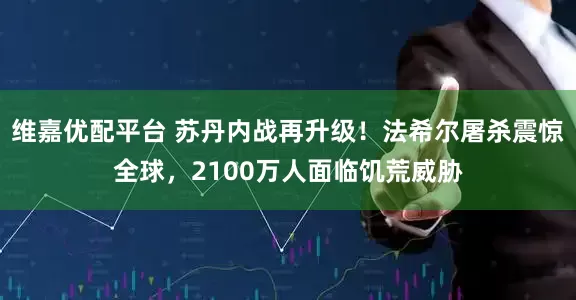 维嘉优配平台 苏丹内战再升级！法希尔屠杀震惊全球，2100万人面临饥荒威胁